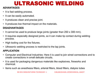 ULTRASONIC WELDING
ADVANTAGES
• It is fast welding process.
• It can be easily automated.
• It produces clean and precise joint.
• It produces low thermal impact on the materials.
DISADVANTAGES
• It cannot be used to produce large joints (greater than 250 x 300 mm).
• It requires especially designed joints, so it can make tip contact during welding
process.
• High tooling cost for the fixtures.
• Ultrasonic welding process is restricted to the lap joints.
APPLICATION
• Computer and Electrical Industries: Here it is used to join wired connections and to
create connections in small delicate circuits.
• It is used for packaging dangerous materials like explosives, fireworks and
chemical.
• Items such as anesthesia filters, arterial filters, blood filters, dialysis tubes
ME 8351 MANUFACTURING TECHNOLOGY -1 S.BALAMURUGAN, AP/MECHANICAL, AAACET
 