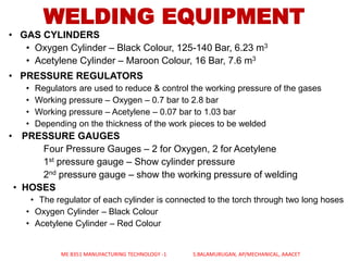 WELDING EQUIPMENT
• GAS CYLINDERS
• Oxygen Cylinder – Black Colour, 125-140 Bar, 6.23 m3
• Acetylene Cylinder – Maroon Colour, 16 Bar, 7.6 m3
• PRESSURE REGULATORS
• Regulators are used to reduce & control the working pressure of the gases
• Working pressure – Oxygen – 0.7 bar to 2.8 bar
• Working pressure – Acetylene – 0.07 bar to 1.03 bar
• Depending on the thickness of the work pieces to be welded
• PRESSURE GAUGES
Four Pressure Gauges – 2 for Oxygen, 2 for Acetylene
1st pressure gauge – Show cylinder pressure
2nd pressure gauge – show the working pressure of welding
• HOSES
• The regulator of each cylinder is connected to the torch through two long hoses
• Oxygen Cylinder – Black Colour
• Acetylene Cylinder – Red Colour
ME 8351 MANUFACTURING TECHNOLOGY -1 S.BALAMURUGAN, AP/MECHANICAL, AAACET
 
