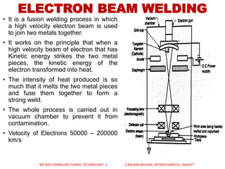 ELECTRON BEAM WELDING
• It is a fusion welding process in which
a high velocity electron beam is used
to join two metals together.
• It works on the principle that when a
high velocity beam of electron that has
Kinetic energy strikes the two metal
pieces, the kinetic energy of the
electron transformed into heat.
• The intensity of heat produced is so
much that it melts the two metal pieces
and fuse them together to form a
strong weld.
• The whole process is carried out in
vacuum chamber to prevent it from
contamination.
• Velocity of Electrons 50000 – 200000
km/s
ME 8351 MANUFACTURING TECHNOLOGY -1 S.BALAMURUGAN, AP/MECHANICAL, AAACET
 
