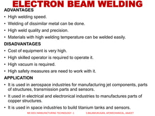 ADVANTAGES
• High welding speed.
• Welding of dissimilar metal can be done.
• High weld quality and precision.
• Materials with high welding temperature can be welded easily.
DISADVANTAGES
• Cost of equipment is very high.
• High skilled operator is required to operate it.
• High vacuum is required.
• High safety measures are need to work with it.
APPLICATION
• It is used in aerospace industries for manufacturing jet components, parts
of structures, transmission parts and sensors.
• It used in electrical and electronical industries to manufactures parts of
copper structures.
• It is used in space industries to build titanium tanks and sensors.
ELECTRON BEAM WELDING
ME 8351 MANUFACTURING TECHNOLOGY -1 S.BALAMURUGAN, AP/MECHANICAL, AAACET
 