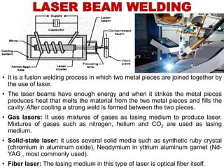 LASER BEAM WELDING
• It is a fusion welding process in which two metal pieces are joined together by
the use of laser.
• The laser beams have enough energy and when it strikes the metal pieces
produces heat that melts the material from the two metal pieces and fills the
cavity. After cooling a strong weld is formed between the two pieces.
• Gas lasers: It uses mixtures of gases as lasing medium to produce laser.
Mixtures of gases such as nitrogen, helium and CO2 are used as lasing
medium.
• Solid-state laser: it uses several solid media such as synthetic ruby crystal
(chromium in aluminum oxide), Neodymium in yttrium aluminum garnet (Nd-
YAG , most commonly used).
• Fiber laser: The lasing medium in this type of laser is optical fiber itself.
 