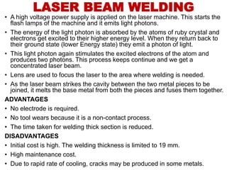 • A high voltage power supply is applied on the laser machine. This starts the
flash lamps of the machine and it emits light photons.
• The energy of the light photon is absorbed by the atoms of ruby crystal and
electrons get excited to their higher energy level. When they return back to
their ground state (lower Energy state) they emit a photon of light.
• This light photon again stimulates the excited electrons of the atom and
produces two photons. This process keeps continue and we get a
concentrated laser beam.
• Lens are used to focus the laser to the area where welding is needed.
• As the laser beam strikes the cavity between the two metal pieces to be
joined, it melts the base metal from both the pieces and fuses them together.
ADVANTAGES
• No electrode is required.
• No tool wears because it is a non-contact process.
• The time taken for welding thick section is reduced.
DISADVANTAGES
• Initial cost is high. The welding thickness is limited to 19 mm.
• High maintenance cost.
• Due to rapid rate of cooling, cracks may be produced in some metals.
LASER BEAM WELDING
 