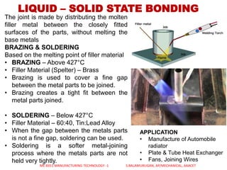 LIQUID – SOLID STATE BONDING
The joint is made by distributing the molten
filler metal between the closely fitted
surfaces of the parts, without melting the
base metals
BRAZING & SOLDERING
Based on the melting point of filler material
• BRAZING – Above 427°C
• Filler Material (Spelter) – Brass
• Brazing is used to cover a fine gap
between the metal parts to be joined.
• Brazing creates a tight fit between the
metal parts joined.
• SOLDERING – Below 427°C
• Filler Material – 60:40, Tin:Lead Alloy
• When the gap between the metals parts
is not a fine gap, soldering can be used.
• Soldering is a softer metal-joining
process where the metals parts are not
held very tightly.
APPLICATION
• Manufacture of Automobile
radiator
• Plate & Tube Heat Exchanger
• Fans, Joining Wires
ME 8351 MANUFACTURING TECHNOLOGY -1 S.BALAMURUGAN, AP/MECHANICAL, AAACET
 