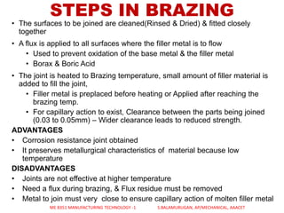 STEPS IN BRAZING
• The surfaces to be joined are cleaned(Rinsed & Dried) & fitted closely
together
• A flux is applied to all surfaces where the filler metal is to flow
• Used to prevent oxidation of the base metal & the filler metal
• Borax & Boric Acid
• The joint is heated to Brazing temperature, small amount of filler material is
added to fill the joint,
• Filler metal is preplaced before heating or Applied after reaching the
brazing temp.
• For capillary action to exist, Clearance between the parts being joined
(0.03 to 0.05mm) – Wider clearance leads to reduced strength.
ADVANTAGES
• Corrosion resistance joint obtained
• It preserves metallurgical characteristics of material because low
temperature
DISADVANTAGES
• Joints are not effective at higher temperature
• Need a flux during brazing, & Flux residue must be removed
• Metal to join must very close to ensure capillary action of molten filler metal
ME 8351 MANUFACTURING TECHNOLOGY -1 S.BALAMURUGAN, AP/MECHANICAL, AAACET
 