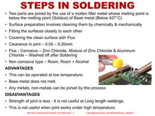 • Two parts are joined by the use of a molten filler metal whose melting point is
below the melting point (Solidus) of Base metal (Below 427°C)
• Surface preparation involves cleaning them by chemically & mechanically
• Fitting the surfaces closely to each other
• Covering the clean surface with Flux
• Clearance in joint – 0.05 – 0.20mm
• Flux - Corrosive – Zinc Chloride, Mixture of Zinc Chloride & Aluminum
Chloride – Washed off after Soldering
• Non corrosive type – Rosin, Rosin + Alcohal
ADVANTAGES
• This can be operated at low temperature.
• Base metal does not melt.
• Any metals, non-metals can be joined by this process
DISADVANTAGES
• Strength of joint is less - It is not useful at Long length weldings.
• This is not useful when joint works under high temperature.
STEPS IN SOLDERING
ME 8351 MANUFACTURING TECHNOLOGY -1 S.BALAMURUGAN, AP/MECHANICAL, AAACET
 