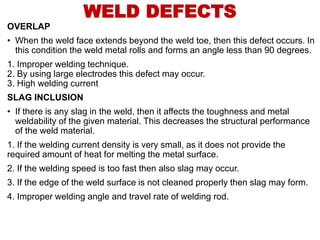 OVERLAP
• When the weld face extends beyond the weld toe, then this defect occurs. In
this condition the weld metal rolls and forms an angle less than 90 degrees.
1. Improper welding technique.
2. By using large electrodes this defect may occur.
3. High welding current
SLAG INCLUSION
• If there is any slag in the weld, then it affects the toughness and metal
weldability of the given material. This decreases the structural performance
of the weld material.
1. If the welding current density is very small, as it does not provide the
required amount of heat for melting the metal surface.
2. If the welding speed is too fast then also slag may occur.
3. If the edge of the weld surface is not cleaned properly then slag may form.
4. Improper welding angle and travel rate of welding rod.
WELD DEFECTS
 