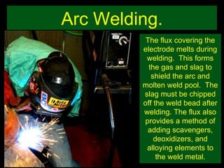 Arc Welding. The flux covering the electrode melts during welding.  This forms the gas and slag to shield the arc and molten weld pool.  The slag must be chipped off the weld bead after welding. The flux also provides a method of adding scavengers, deoxidizers, and alloying elements to the weld metal. 