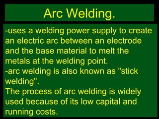 Arc Welding. -uses a welding power supply to create an electric arc between an electrode and the base material to melt the metals at the welding point.  -arc welding is also known as "stick welding". The process of arc welding is widely used because of its low capital and running costs. 
