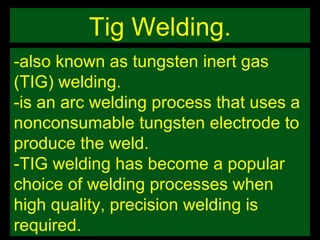Tig Welding. -also known as tungsten inert gas (TIG) welding. -is an arc welding process that uses a nonconsumable tungsten electrode to produce the weld. -TIG welding has become a popular choice of welding processes when high quality, precision welding is required. 