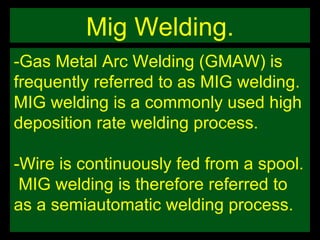Mig Welding. -Gas Metal Arc Welding (GMAW) is frequently referred to as MIG welding.  MIG welding is a commonly used high deposition rate welding process.  -Wire is continuously fed from a spool.  MIG welding is therefore referred to as a semiautomatic welding process. 