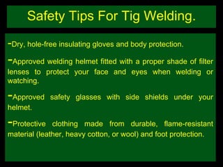 Safety Tips For Tig Welding. - Dry, hole-free insulating gloves and body protection. - Approved welding helmet fitted with a proper shade of filter lenses to protect your face and eyes when welding or watching. - Approved safety glasses with side shields under your helmet. - Protective clothing made from durable, flame-resistant material (leather, heavy cotton, or wool) and foot protection.  