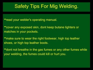 Safety Tips For Mig Welding. - read your welder's operating manual. - cover any exposed skin, dont keep butane lighters or matches in your pockets. - make sure to wear the right footwear, high top leather shoes, or high top leather boots. - dont not breathe in the gas fumes or any other fumes while your welding, the fumes could kill or hurt you. 