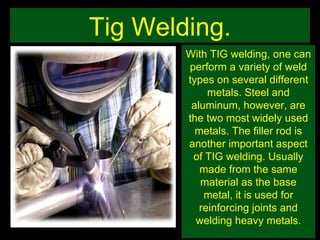 Tig Welding. With TIG welding, one can perform a variety of weld types on several different metals. Steel and aluminum, however, are the two most widely used metals. The filler rod is another important aspect of TIG welding. Usually made from the same material as the base metal, it is used for reinforcing joints and welding heavy metals. 