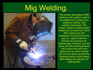 Mig Welding. The primary advantage of MIG welding is that it allows metal to be welded much quicker than traditional welding "stick welding" techniques. This makes it ideal for welding softer metals such as aluminum. When MIG welding was first developed, the cost of the inert gas (i.e., argon) made the process too expensive for welding steel. However, over the years, the MIG welding process has evolved and semi inert gases such as carbon dioxide can now be used to provide the shielding function which makes MIG welding cost effective for welding steel. 