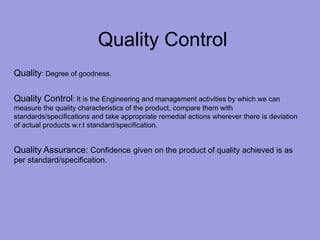 Quality Control
Quality: Degree of goodness.
Quality Control: It is the Engineering and management activities by which we can
measure the quality characteristics of the product, compare them with
standards/specifications and take appropriate remedial actions wherever there is deviation
of actual products w.r.t standard/specification.
Quality Assurance: Confidence given on the product of quality achieved is as
per standard/specification.
 