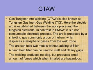 GTAW
• Gas Tungsten Arc Welding (GTAW) is also known as
Tungsten Gas Inert Gas Welding (TIG). Here the electric
arc is established between the work piece and the
tungsten electrode. In contrast to SMAW, it is a non
consumable electrode process. The arc is protected by a
shielding gas commonly argon or helium, which
displaces atmospheric gases from the weld zone.
The arc can fuse two metals without adding of filler.
A hand held filler can be used to melt and fill any gaps.
The welding produces no slag, but produces small
amount of fumes which when inhaled are hazardous.
 