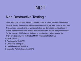 NDT
Non Destructive Testing :
It is a testing technology based on applied physics. It is a method of identifying
material for any flaws or discontinuities without damaging their physical structure.
The complex products and new materials that are developed and available in
market need freedom from defects and assurance for trouble free performance.
On the contrary, NDT plays a vital part in judging the product service life.
There are basically five methods of NDT. These are the follows.
1.Visual Test (VT)
2. Radiography Test (RT)
3. Ultrasonic Testing (UT)
4. Liquid Penetrant Test(LPI)
5. Magnetic Particle Inspection(MPI)
 