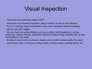 Visual Inspection
This is the most preliminary stage of NDT.
Visual test is an important inspection, easy to perform as well as very effective.
For ex. In welding, visual examination is very much necessary before proceeding
with the next NDT stages.
We can check the surface defects such as un-uniform weld appearance, surface
undercuts, surface porosity, uncleaned surfaces including foreign particles such as slag
and spatters on the welds.
Similarly in equipments or pressure vessels such as boiler pressure parts, the visual
examination helps in finding any surface dents, corrosive areas, painting defects etc.
 