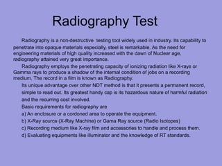 Radiography Test
Radiography is a non-destructive testing tool widely used in industry. Its capability to
penetrate into opaque materials especially, steel is remarkable. As the need for
engineering materials of high quality increased with the dawn of Nuclear age,
radiography attained very great importance.
Radiography employs the penetrating capacity of ionizing radiation like X-rays or
Gamma rays to produce a shadow of the internal condition of jobs on a recording
medium. The record in a film is known as Radiography.
Its unique advantage over other NDT method is that it presents a permanent record,
simple to read out. Its greatest handy cap is its hazardous nature of harmful radiation
and the recurring cost involved.
Basic requirements for radiography are
a) An enclosure or a cordoned area to operate the equipment.
b) X-Ray source (X-Ray Machine) or Gama Ray source (Radio Isotopes)
c) Recording medium like X-ray film and accessories to handle and process them.
d) Evaluating equipments like illuminator and the knowledge of RT standards.
 
