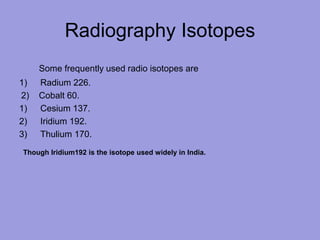 Radiography Isotopes
Some frequently used radio isotopes are
1) Radium 226.
2) Cobalt 60.
1) Cesium 137.
2) Iridium 192.
3) Thulium 170.
Though Iridium192 is the isotope used widely in India.
 