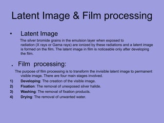 Latent Image & Film processing
• Latent Image
The silver bromide grains in the emulsion layer when exposed to
radiation (X rays or Gama rays) are ionized by these radiations and a latent image
is formed on the film. The latent image in film is noticeable only after developing
the film.
. Film processing:
The purpose of film processing is to transform the invisible latent image to permanent
visible image. There are four main stages involved.
1) Developing: The creation of the visible image.
2) Fixation: The removal of unexposed silver halide.
3) Washing: The removal of fixation products.
4) Drying: The removal of unwanted water.
 