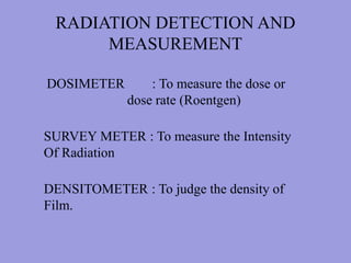 RADIATION DETECTION AND
MEASUREMENT
DOSIMETER : To measure the dose or
dose rate (Roentgen)
SURVEY METER : To measure the Intensity
Of Radiation
DENSITOMETER : To judge the density of
Film.
 