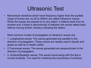 Ultrasonic Test
• Mechanical vibrations which have frequency higher than the audible
range of human ear viz.20 to 20KHz are called Ultrasonic waves.
When the waves are passed on to any object, it reflects back from its
another end, if there is discontinuity in between the waves reflect back
without moving further, thereby indicating the defect.
Most common modes of propagation of ultrasonic waves are;
• 1. Longitudinal waves: The waves generated are parallel to the
direction of propagation. These waves are readily used in liquids and
gases as well as in elastic solids.
• 2.Transverse waves: The waves generated are perpendicular to the
direction of propagation.
• 3. Surface/Rayleigh waves: The waves travel along with the flat or
curved surfaces . It is used for checking the soundness of surfaces.
 