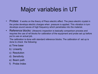 Major variables in UT
• Probes: It works on the theory of Piezo electric effect. The piezo electric crystal in
the probe develops electric charges when pressure is applied. This vibration in turn
develops sound waves of high frequency which penetrates into the material.
• Reference blocks: Ultrasonic inspection is basically comparison process and
requires the use of ref blocks for calibration of the equipment and probe set up before
put to use on actual job.
The calibration is done with standard reference blocks. The calibration of set up is
done to check the following:
a) Time base
b) Linearity
c) Resolution
d) Sensitivity
e) Beam path
f) Probe Index
 