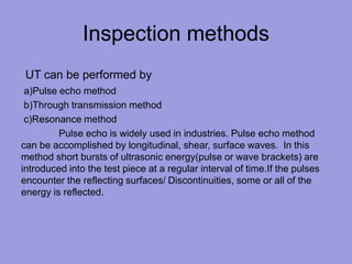 Inspection methods
UT can be performed by
a)Pulse echo method
b)Through transmission method
c)Resonance method
Pulse echo is widely used in industries. Pulse echo method
can be accomplished by longitudinal, shear, surface waves. In this
method short bursts of ultrasonic energy(pulse or wave brackets) are
introduced into the test piece at a regular interval of time.If the pulses
encounter the reflecting surfaces/ Discontinuities, some or all of the
energy is reflected.
 
