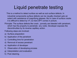 Liquid penetrate testing
This is a method to detect surface as well as sub surface defects. In
industrial components surface defects can be visually checked upto an
extent with assistance of magnifying glasses. But in case of surface cracks
it is difficult to detect by VT, so here DPT comes in picture.
Principle: The surface defects like crack , porosity are bleeded with penetrant,
which has the property to penetrate any voids. Developer exposes the
discontinuities by its reverse capillary action.
Following steps are involved:
a) Surface preparation
b) Application of the penetrant
c) Controlling time for penetration
d) Removal of excess penetrant
e) Application of developer
f) Observation of developing process
g) Interpretation and evaluation
h) Post cleaning.
 