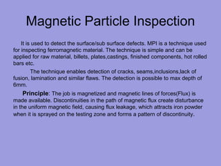 Magnetic Particle Inspection
It is used to detect the surface/sub surface defects. MPI is a technique used
for inspecting ferromagnetic material. The technique is simple and can be
applied for raw material, billets, plates,castings, finished components, hot rolled
bars etc.
The technique enables detection of cracks, seams,inclusions,lack of
fusion, lamination and similar flaws. The detection is possible to max depth of
6mm.
Principle: The job is magnetized and magnetic lines of forces(Flux) is
made available. Discontinuities in the path of magnetic flux create disturbance
in the uniform magnetic field, causing flux leakage, which attracts iron powder
when it is sprayed on the testing zone and forms a pattern of discontinuity.
 