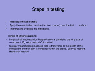 Steps in testing
• Magnetize the job suitably
• Apply the examination medium(i.e. Iron powder) over the test surface.
• Interpret and evaluate the indications.
Kinds of Magnetizations:
• Longitudinal magnetization:Magnetisation is parallel to the long axis of
component, Eg:Yoke method,Coil method.
• Circular magnetization:magnetic field is transverse to the length of the
component and flux path is contained within the article. Eg:Prod method,
Head shot method.
 