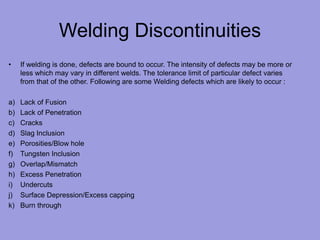 Welding Discontinuities
• If welding is done, defects are bound to occur. The intensity of defects may be more or
less which may vary in different welds. The tolerance limit of particular defect varies
from that of the other. Following are some Welding defects which are likely to occur :
a) Lack of Fusion
b) Lack of Penetration
c) Cracks
d) Slag Inclusion
e) Porosities/Blow hole
f) Tungsten Inclusion
g) Overlap/Mismatch
h) Excess Penetration
i) Undercuts
j) Surface Depression/Excess capping
k) Burn through
 