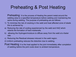 Preheating & Post Heating
Preheating: It is the process of Heating the parent metal around the
welding area to a specified temperature before welding and maintaining the
same during welding. The purpose of preheating are as follows:
1) To minimise the risk of cracking in the weld and heat affected zone of steels
this is achieved by
a) Reducing the rate of cooling experienced by the weld and HAZ which
retards the formation of hard martensite.
b) allowing the Hydrogen/moisture to diffuse away from the weld at a faster
rate.
c) Reducing the Residual stresses induced in the weld region.
2) Uniform preheating reduces the distortion due to welding.
Post Heating: It is the heat applied to the joint immediately after completion
of welding before the joint cools down to ambient temperature.
 