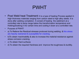 PWHT
• Post Weld heat Treatment: It is a type of heating Process applied in
High thickness materials ranging from carbon steel to high alloy steels. It is
done after welding completion. It consist of heating the weldment at a
controlled rate to temp range below the transformation temperature and
Holding(Soaking) it for certain time and cooling it down at a controlled rate.
• Purpose of PWHT:
• a) To Relieve the Residual stresses produced during welding. & this stress
are heavily restrained & susceptible for cracking.
• b)To obtain machinability & also to increase the material resistance against
stress corrosion cracking.
• c) To obtain Hard surfaces
• d) To obtain the required Hardness and improve the toughness & ductility.
 