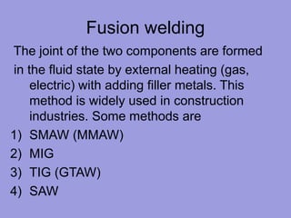 Fusion welding
The joint of the two components are formed
in the fluid state by external heating (gas,
electric) with adding filler metals. This
method is widely used in construction
industries. Some methods are
1) SMAW (MMAW)
2) MIG
3) TIG (GTAW)
4) SAW
 