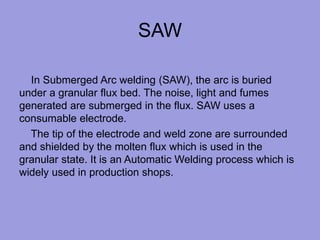 SAW
In Submerged Arc welding (SAW), the arc is buried
under a granular flux bed. The noise, light and fumes
generated are submerged in the flux. SAW uses a
consumable electrode.
The tip of the electrode and weld zone are surrounded
and shielded by the molten flux which is used in the
granular state. It is an Automatic Welding process which is
widely used in production shops.
 