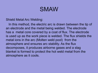 SMAW
Shield Metal Arc Welding:
In this method, the electric arc is drawn between the tip of
an electrode and the metal being welded. The electrode
has a metal core covered by a coat of flux. The electrode
is used up as the work piece is welded. The flux shields the
metal ions in the arc (Molten weld pool) from the
atmosphere and ensures arc stability. As the flux
decomposes, it produces airborne gases and a slag
blanket is formed to protect the hot weld metal from the
atmosphere as it cools.
 