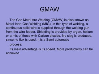GMAW
The Gas Metal Arc Welding (GMAW) is also known as
Metal Inert Gas Welding (MIG). In this type of welding, a
continuous solid wire is supplied through the welding gun
from the wire feeder. Shielding is provided by argon, helium
or a mix of these with Carbon dioxide. No slag is produced,
since no flux is used. It is a Semi automatic
process.
Its main advantage is its speed. More productivity can be
achieved.
 