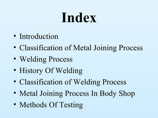 Index
•   Introduction
•   Classification of Metal Joining Process
•   Welding Process
•   History Of Welding
•   Classification of Welding Process
•   Metal Joining Process In Body Shop
•   Methods Of Testing
 