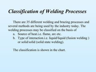 Classification of Welding Processes
   There are 35 different welding and brazing processes and
several methods are being used by the industry today. The
welding processes may be classified on the basis of
   a. Source of heat.i.e. flame, arc etc.
   b. Type of interaction.i.e. liquid/liquid (fusion welding )
       or solid/solid (solid state welding).

   The classification is shown in the chart.
 