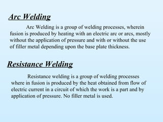 Arc Welding
         Arc Welding is a group of welding processes, wherein
fusion is produced by heating with an electric arc or arcs, mostly
without the application of pressure and with or without the use
of filler metal depending upon the base plate thickness.


Resistance Welding
         Resistance welding is a group of welding processes
 where in fusion is produced by the heat obtained from flow of
 electric current in a circuit of which the work is a part and by
 application of pressure. No filler metal is used.
 