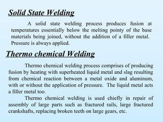 Solid State Welding
        A solid state welding process produces fusion at
 temperatures essentially below the melting pointy of the base
 materials being joined, without the addition of a filler metal.
 Pressure is always applied.

Thermo chemical Welding
         Thermo chemical welding process comprises of producing
fusion by heating with superheated liquid metal and slag resulting
from chemical reaction between a metal oxide and aluminum,
with or without the application of pressure. The liquid metal acts
a filler metal too.
         Thermo chemical welding is used chiefly in repair of
assembly of large parts such as fractured rails, large fractured
crankshafts, replacing broken teeth on large gears, etc.
 