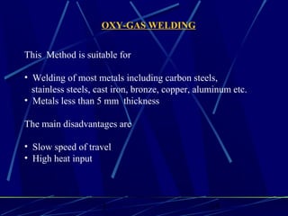 1 15
This Method is suitable for
• Welding of most metals including carbon steels,
stainless steels, cast iron, bronze, copper, aluminum etc.
• Metals less than 5 mm thickness
The main disadvantages are
• Slow speed of travel
• High heat input
OXY-GAS WELDING
 