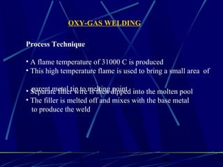 1 16
Process Technique
• A flame temperature of 31000 C is produced
• This high temperature flame is used to bring a small area of
parent metal tip to melting point.• Separate filler wire is then dipped into the molten pool
• The filler is melted off and mixes with the base metal
to produce the weld
OXY-GAS WELDING
 