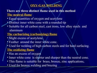 1 17
The neutral flame
• Equal quantities of oxygen and acetylene
• Distinct inner white cone with a rounded tip
• Suitable for all carbon steel, cast irons, low alloy steels and
aluminum
The carburizing (carbonizing) flame
• Slight excess of acetylene.
• Feather around the inner white cone.
• Used for welding of high carbon steels and for hard surfacing.
The oxidizing flame
• Has an excess of oxygen
• Inner white cone is shorter and sharper than the neutral cone.
• This flame is suitable for brass, bronze, zinc applications,
• Used for bronze welding and brazing
There are three distinct flame used in this method
OXY-GAS WELDING
 
