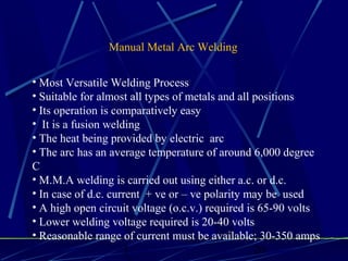 1 20
Manual Metal Arc Welding
• Most Versatile Welding Process
• Suitable for almost all types of metals and all positions
• Its operation is comparatively easy
• It is a fusion welding
• The heat being provided by electric arc
• The arc has an average temperature of around 6,000 degree
C
• M.M.A welding is carried out using either a.c. or d.c.
• In case of d.c. current + ve or – ve polarity may be used
• A high open circuit voltage (o.c.v.) required is 65-90 volts
• Lower welding voltage required is 20-40 volts
• Reasonable range of current must be available; 30-350 amps
 