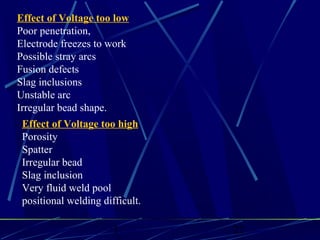 1 22
Effect of Voltage too low
Poor penetration,
Electrode freezes to work
Possible stray arcs
Fusion defects
Slag inclusions
Unstable arc
Irregular bead shape.
Effect of Voltage too high
Porosity
Spatter
Irregular bead
Slag inclusion
Very fluid weld pool
positional welding difficult.
 