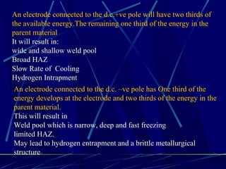 1 24
An electrode connected to the d.c.+ve pole will have two thirds of
the available energy.The remaining one third of the energy in the
parent material
It will result in:
wide and shallow weld pool
Broad HAZ
Slow Rate of Cooling
Hydrogen Intrapment
An electrode connected to the d.c. –ve pole has One third of the
energy develops at the electrode and two thirds of the energy in the
parent material.
This will result in
Weld pool which is narrow, deep and fast freezing
limited HAZ.
May lead to hydrogen entrapment and a brittle metallurgical
structure
 