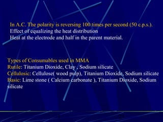 1 25
In A.C. The polarity is reversing 100 times per second (50 c.p.s.).
Effect of equalizing the heat distribution
Heat at the electrode and half in the parent material.
Types of Consumables used in MMA
Rutile: Titanium Dioxide, Clay , Sodium silicate
Cellulosic: Cellulose( wood pulp), Titanium Dioxide, Sodium silicate
Basic: Lime stone ( Calcium carbonate ), Titanium Dioxide, Sodium
silicate
 